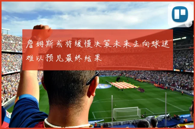 詹姆斯或将缓慢决策未来去向球迷难以预见最终结果