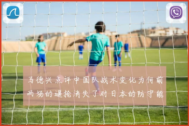 马德兴点评中国队战术变化为何前两场的逼抢消失了对日本的防守能否奏效
