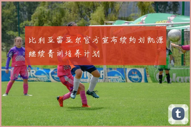 比利亚雷亚尔官方宣布续约刘凯源继续青训培养计划