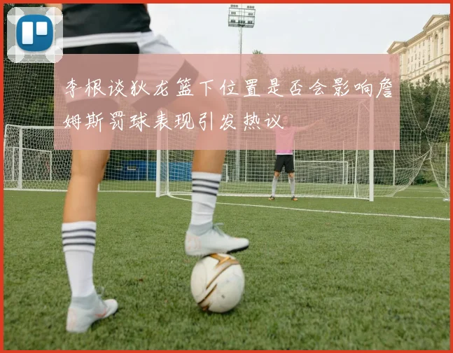 李根谈狄龙篮下位置是否会影响詹姆斯罚球表现引发热议