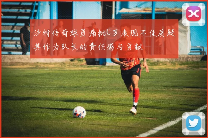 沙特传奇球员痛批C罗表现不佳质疑其作为队长的责任感与贡献
