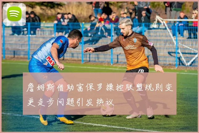 詹姆斯借助富保罗操控联盟规则变更走步问题引发热议