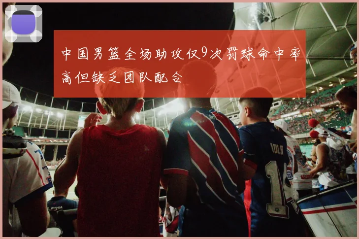 中国男篮全场助攻仅9次罚球命中率高但缺乏团队配合