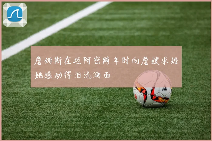 詹姆斯在迈阿密跨年时向詹嫂求婚她感动得泪流满面