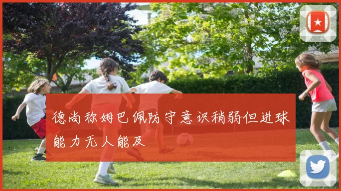 德尚称姆巴佩防守意识稍弱但进球能力无人能及