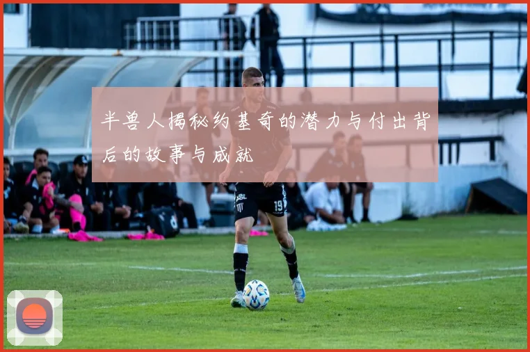 半兽人揭秘约基奇的潜力与付出背后的故事与成就
