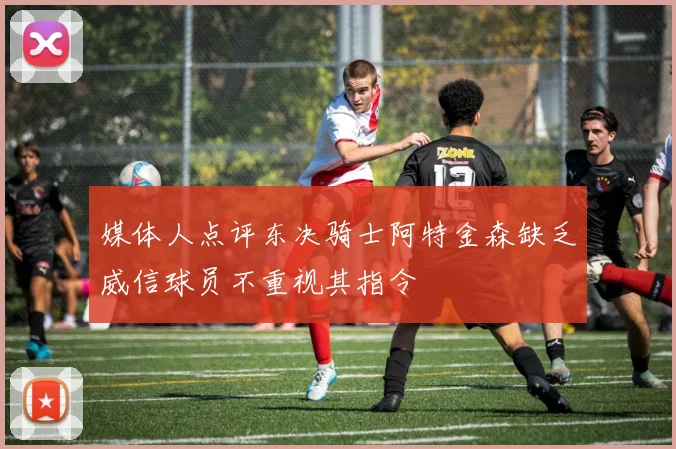媒体人点评东决骑士阿特金森缺乏威信球员不重视其指令