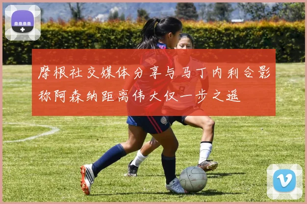摩根社交媒体分享与马丁内利合影称阿森纳距离伟大仅一步之遥