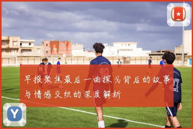 早报聚焦最后一曲探戈背后的故事与情感交织的深度解析