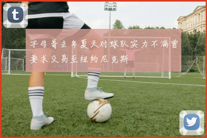 字母哥去年夏天对球队实力不满曾要求交易至纽约尼克斯