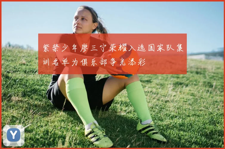 紫禁少年廖三宁荣耀入选国家队集训名单为俱乐部争光添彩