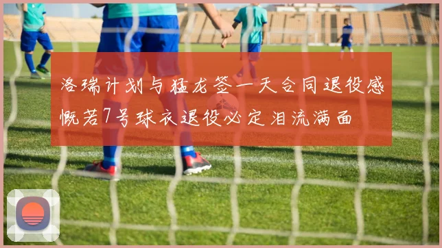 洛瑞计划与猛龙签一天合同退役感慨若7号球衣退役必定泪流满面
