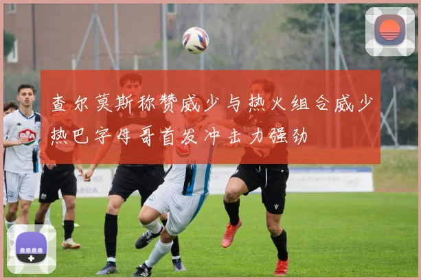查尔莫斯称赞威少与热火组合威少热巴字母哥首发冲击力强劲