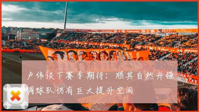 卢伟谈下赛季期待：顺其自然并强调球队仍有巨大提升空间