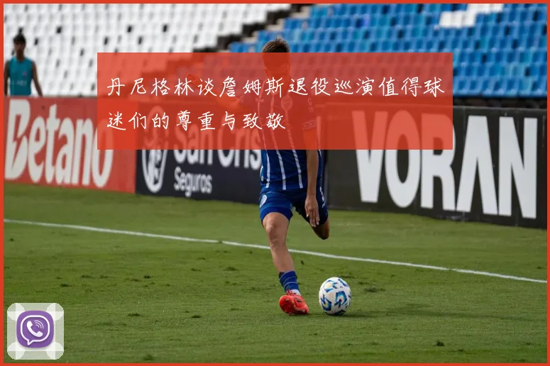 丹尼格林谈詹姆斯退役巡演值得球迷们的尊重与致敬