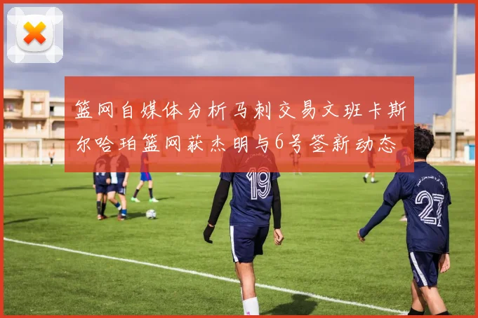 篮网自媒体分析马刺交易文班卡斯尔哈珀篮网获杰明与6号签新动态