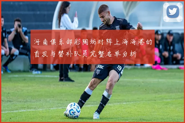 河南俱乐部彩陶坊对阵上海海港的首发与替补队员完整名单分析