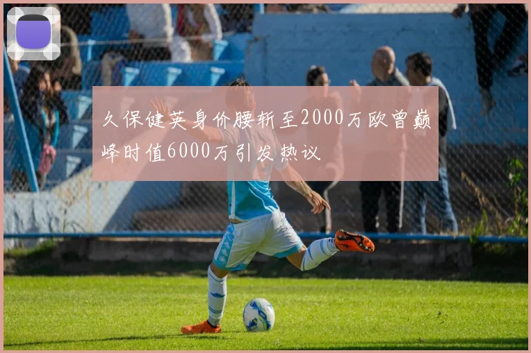久保健英身价腰斩至2000万欧曾巅峰时值6000万引发热议