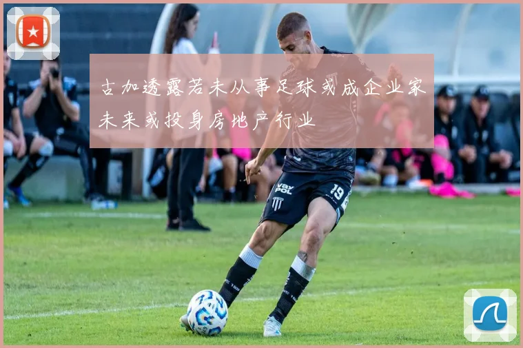 古加透露若未从事足球或成企业家未来或投身房地产行业