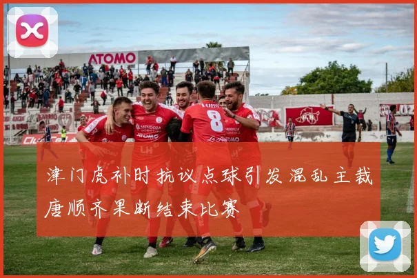 津门虎补时抗议点球引发混乱主裁唐顺齐果断结束比赛