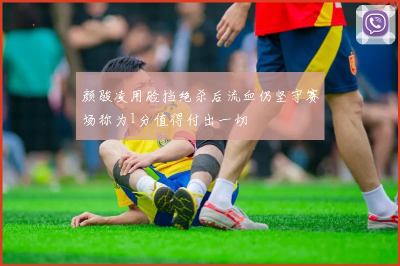 颜骏凌用脸挡绝杀后流血仍坚守赛场称为1分值得付出一切