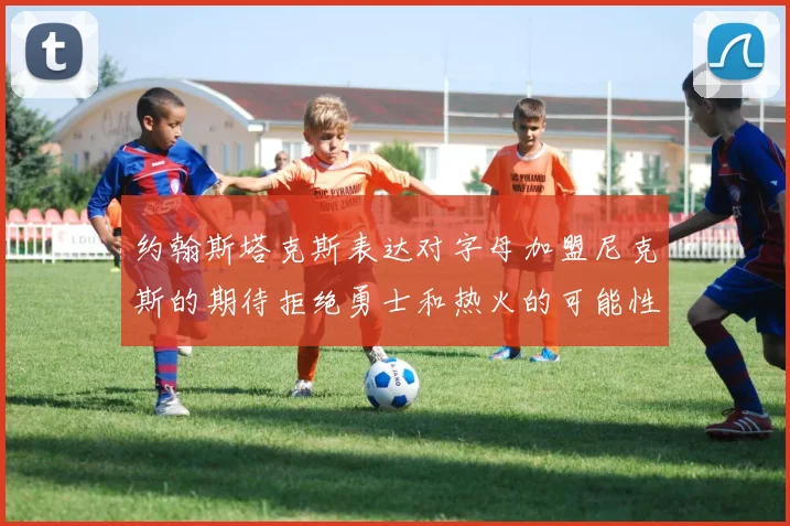 约翰斯塔克斯表达对字母加盟尼克斯的期待拒绝勇士和热火的可能性