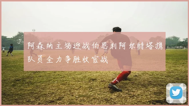 阿森纳主场迎战伯恩利阿尔特塔携队员全力争胜收官战